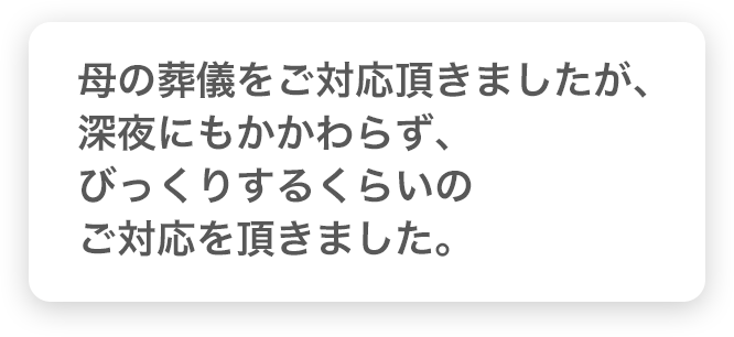 母の葬儀をご対応頂きましたが、深夜にもかかわらず、びっくりするくらいのご対応を頂きました。