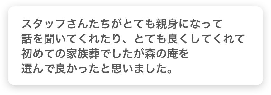 スタッフさんたちがとても親身になって話を聞いてくれたり、とても良くしてくれて初めての家族葬でしたが森の庵を選んで良かったと思いました。