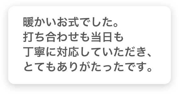 暖かいお式でした。打ち合わせも当日も丁寧に対応していただき、とてもありがたったです。