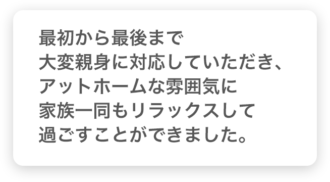 最初から最後まで大変親身に対応していただき、アットホームな雰囲気に家族一同もリラックスして過ごすことができました。